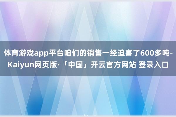 体育游戏app平台咱们的销售一经迫害了600多吨-Kaiyun网页版·「中国」开云官方网站 登录入口